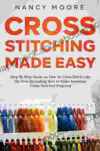Cross Stitching Made Easy: Step By Step Guide On How To Cross Stitch Like The Pros (Including How To Make Awesome Cross Stitched Projects)
