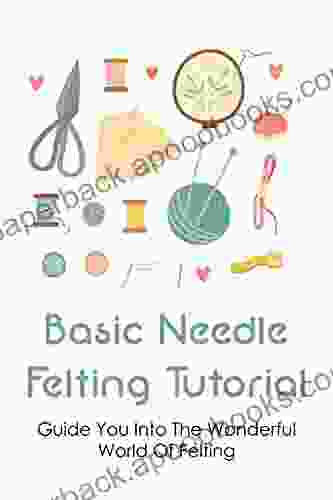 Basic Needle Felting Tutorial: Guide You Into The Wonderful World Of Felting: Needle Felting Basics For Beginners