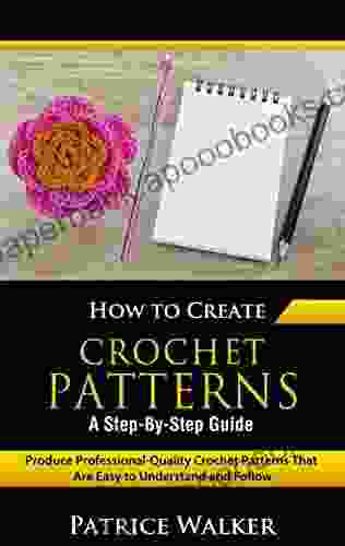 How To Create Crochet Patterns A Step By Step Guide: Produce Professional Quality Crochet Patterns That Are Easy To Understand And Follow